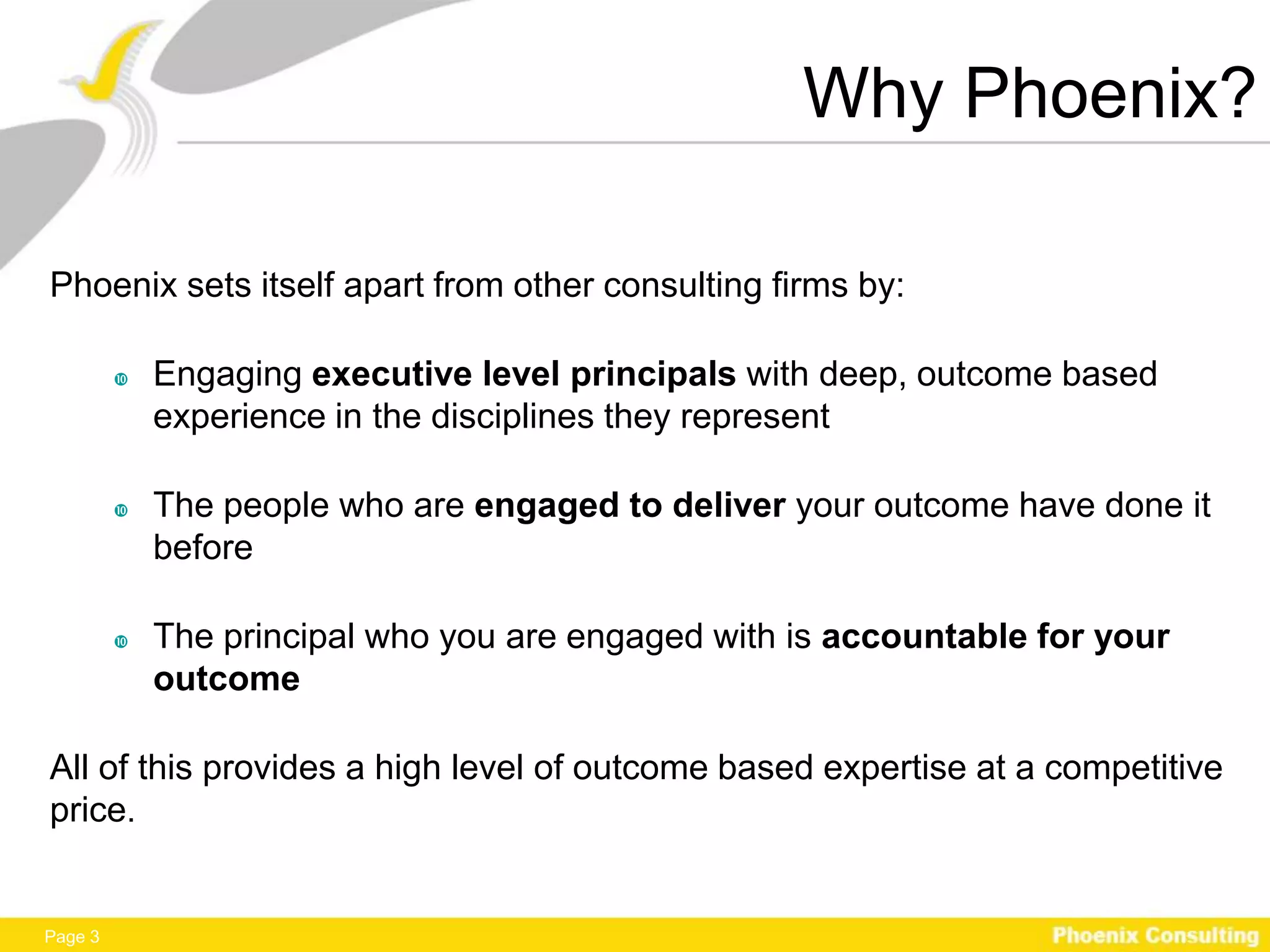 Why Phoenix?

Phoenix sets itself apart from other consulting firms by:

            Engaging executive level principals with deep, outcome based
             experience in the disciplines they represent

            The people who are engaged to deliver your outcome have done it
             before

            The principal who you are engaged with is accountable for your
             outcome

All of this provides a high level of outcome based expertise at a competitive
price.


Page 3
 