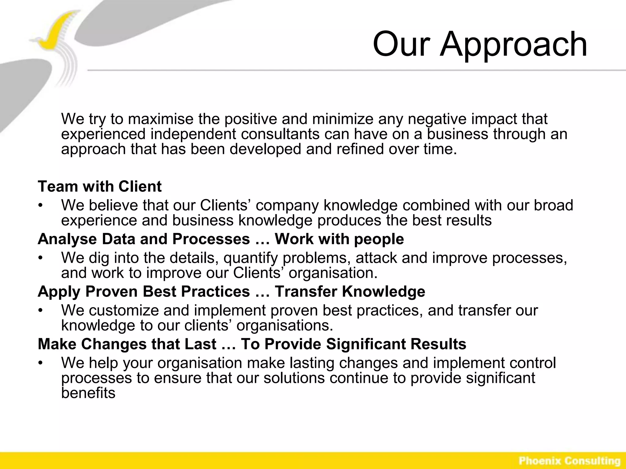Our Approach
   We try to maximise the positive and minimize any negative impact that
   experienced independent consultants can have on a business through an
   approach that has been developed and refined over time.

Team with Client
• We believe that our Clients’ company knowledge combined with our broad
   experience and business knowledge produces the best results
Analyse Data and Processes … Work with people
• We dig into the details, quantify problems, attack and improve processes,
   and work to improve our Clients’ organisation.
Apply Proven Best Practices … Transfer Knowledge
• We customize and implement proven best practices, and transfer our
   knowledge to our clients’ organisations.
Make Changes that Last … To Provide Significant Results
• We help your organisation make lasting changes and implement control
   processes to ensure that our solutions continue to provide significant
   benefits
 