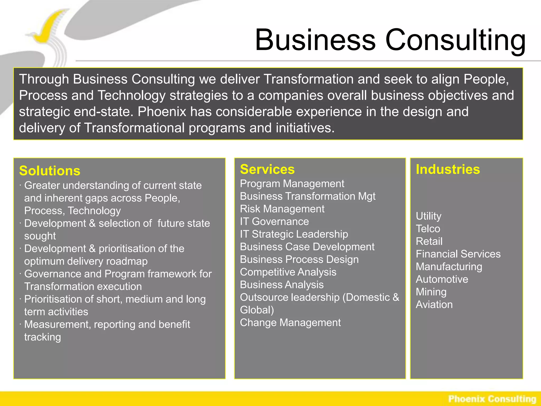 Business Consulting
Through Business Consulting we deliver Transformation and seek to align People,
Process and Technology strategies to a companies overall business objectives and
strategic end-state. Phoenix has considerable experience in the design and
delivery of Transformational programs and initiatives.


Solutions                                    Services                           Industries
 Greater understanding of current state     Program Management
  and inherent gaps across People,           Business Transformation Mgt
  Process, Technology                        Risk Management
                                                                                Utility
 Development & selection of future state    IT Governance
                                                                                Telco
  sought                                     IT Strategic Leadership
                                                                                Retail
 Development & prioritisation of the        Business Case Development
                                                                                Financial Services
  optimum delivery roadmap                   Business Process Design
                                                                                Manufacturing
 Governance and Program framework for       Competitive Analysis
                                                                                Automotive
  Transformation execution                   Business Analysis
                                                                                Mining
 Prioritisation of short, medium and long   Outsource leadership (Domestic &
                                                                                Aviation
  term activities                            Global)
 Measurement, reporting and benefit         Change Management
  tracking
 