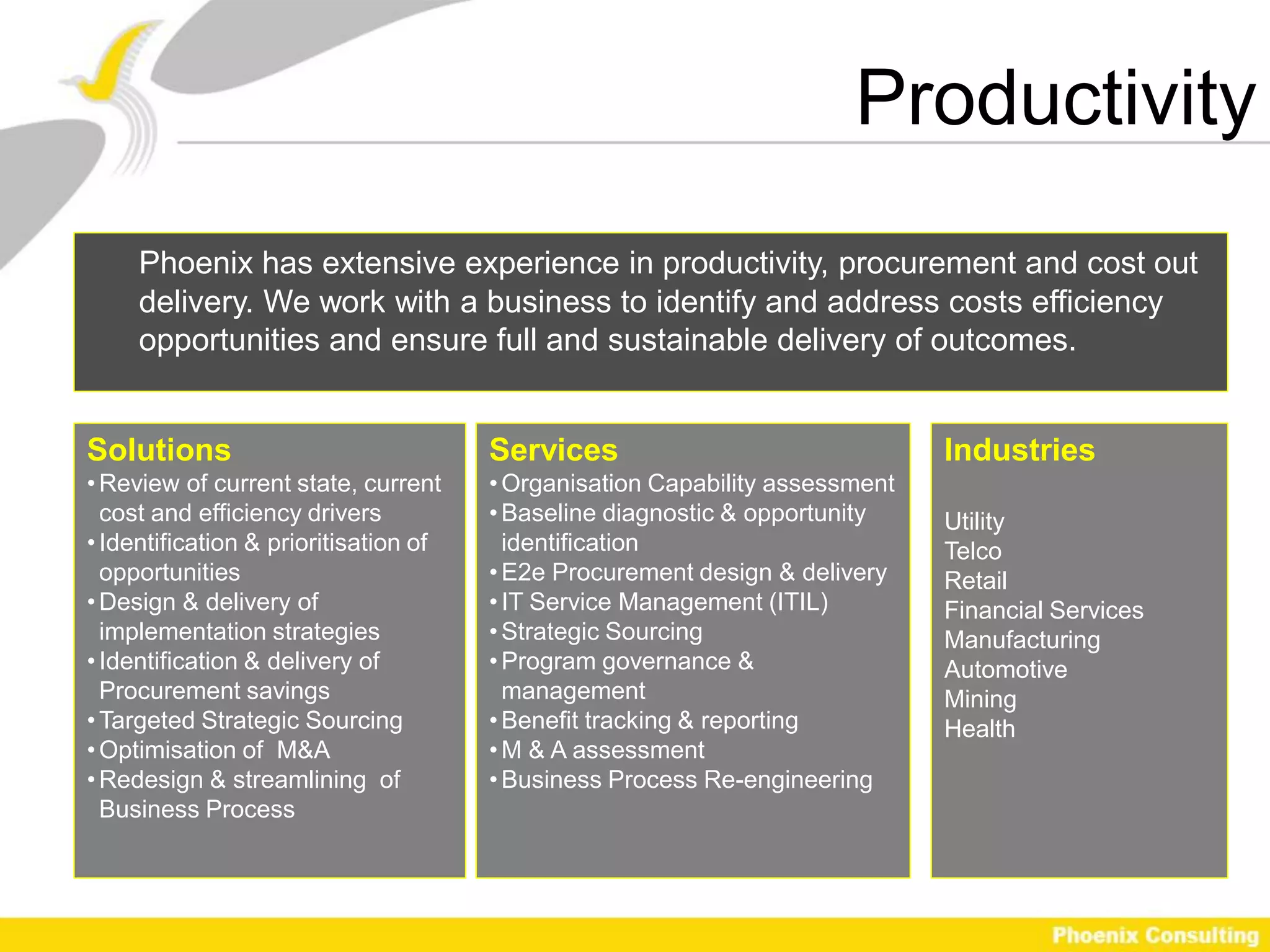 Productivity
     Phoenix has extensive experience in productivity, procurement and cost out
     delivery. We work with a business to identify and address costs efficiency
     opportunities and ensure full and sustainable delivery of outcomes.


Solutions                              Services                               Industries
• Review of current state, current     • Organisation Capability assessment
  cost and efficiency drivers          • Baseline diagnostic & opportunity    Utility
• Identification & prioritisation of     identification                       Telco
  opportunities                        • E2e Procurement design & delivery    Retail
• Design & delivery of                 • IT Service Management (ITIL)         Financial Services
  implementation strategies            • Strategic Sourcing                   Manufacturing
• Identification & delivery of         • Program governance &                 Automotive
  Procurement savings                    management                           Mining
• Targeted Strategic Sourcing          • Benefit tracking & reporting         Health
• Optimisation of M&A                  • M & A assessment
• Redesign & streamlining of           • Business Process Re-engineering
  Business Process
 