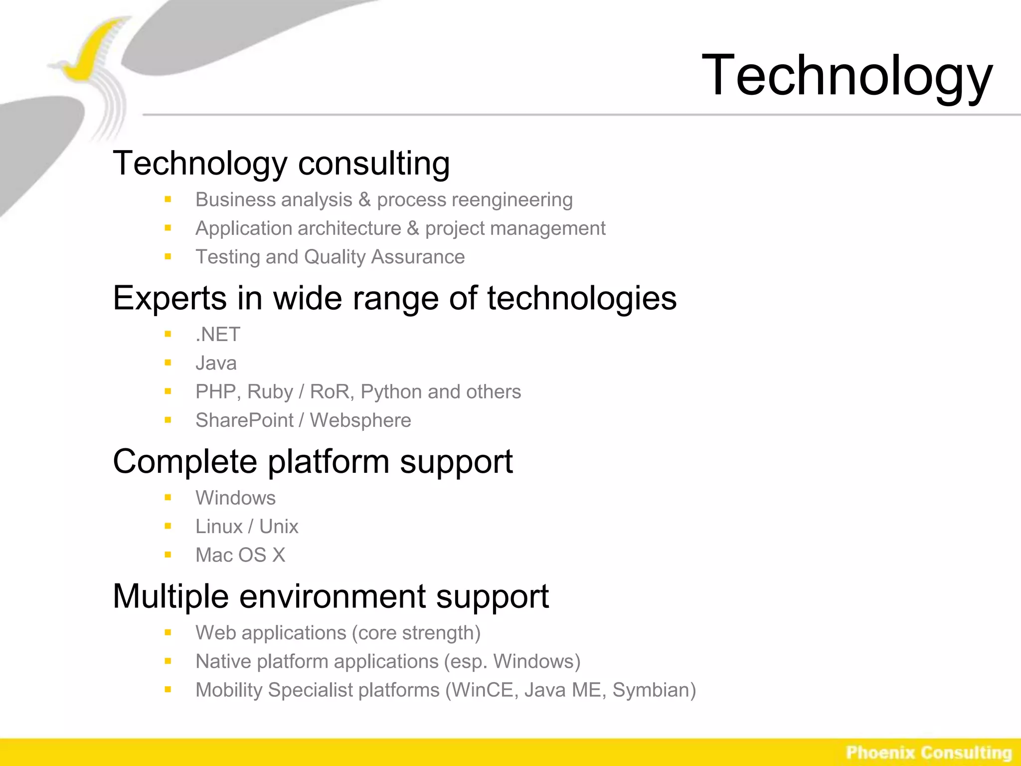 Technology
Technology consulting
      Business analysis & process reengineering
      Application architecture & project management
      Testing and Quality Assurance

Experts in wide range of technologies
      .NET
      Java
      PHP, Ruby / RoR, Python and others
      SharePoint / Websphere

Complete platform support
      Windows
      Linux / Unix
      Mac OS X

Multiple environment support
      Web applications (core strength)
      Native platform applications (esp. Windows)
      Mobility Specialist platforms (WinCE, Java ME, Symbian)
 