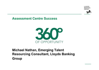 Assessment Centre Success




Michael Nathan, Emerging Talent
Resourcing Consultant, Lloyds Banking
Group
 
