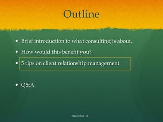 Outline

 Brief introduction to what consulting is about.

 How would this benefit you?

 5 tips on client relationship management



 Q&A




                       Slide 10 of 16
 