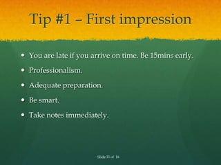 Tip #1 – First impression

 You are late if you arrive on time. Be 15mins early.

 Professionalism.

 Adequate preparation.

 Be smart.

 Take notes immediately.




                       Slide 11 of 16
 