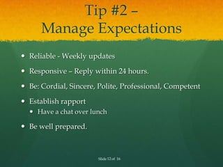 Tip #2 –
      Manage Expectations
 Reliable - Weekly updates

 Responsive – Reply within 24 hours.

 Be: Cordial, Sincere, Polite, Professional, Competent

 Establish rapport
   Have a chat over lunch

 Be well prepared.



                       Slide 12 of 16
 