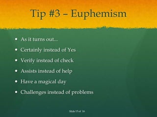 Tip #3 – Euphemism

 As it turns out...

 Certainly instead of Yes

 Verify instead of check

 Assists instead of help

 Have a magical day

 Challenges instead of problems


                       Slide 13 of 16
 