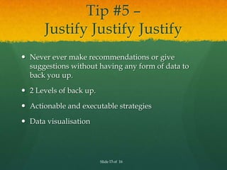 Tip #5 –
      Justify Justify Justify
 Never ever make recommendations or give
  suggestions without having any form of data to
  back you up.

 2 Levels of back up.

 Actionable and executable strategies

 Data visualisation




                         Slide 15 of 16
 
