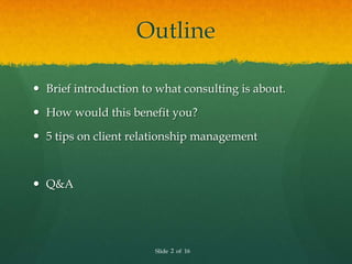 Outline

 Brief introduction to what consulting is about.

 How would this benefit you?

 5 tips on client relationship management



 Q&A




                       Slide 2 of 16
 