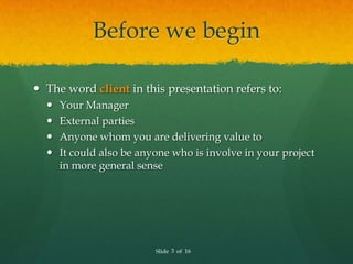 Before we begin

 The word client in this presentation refers to:
     Your Manager
     External parties
     Anyone whom you are delivering value to
     It could also be anyone who is involve in your project
      in more general sense




                          Slide 3 of 16
 