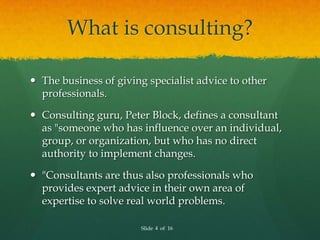 What is consulting?

 The business of giving specialist advice to other
  professionals.

 Consulting guru, Peter Block, defines a consultant
  as "someone who has influence over an individual,
  group, or organization, but who has no direct
  authority to implement changes.

 "Consultants are thus also professionals who
  provides expert advice in their own area of
  expertise to solve real world problems.

                       Slide 4 of 16
 