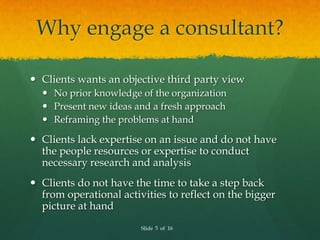 Why engage a consultant?

 Clients wants an objective third party view
   No prior knowledge of the organization
   Present new ideas and a fresh approach
   Reframing the problems at hand

 Clients lack expertise on an issue and do not have
  the people resources or expertise to conduct
  necessary research and analysis
 Clients do not have the time to take a step back
  from operational activities to reflect on the bigger
  picture at hand
                        Slide 5 of 16
 