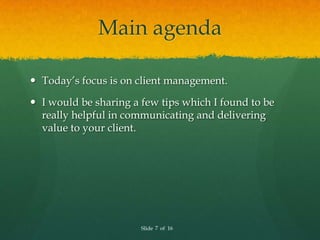 Main agenda

 Today’s focus is on client management.

 I would be sharing a few tips which I found to be
  really helpful in communicating and delivering
  value to your client.




                       Slide 7 of 16
 