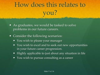 How does this relates to
          you?
 As graduates, we would be tasked to solve
  problems in our future careers.

 Consider the following scenarios:
   You wish to please your manager
   You wish to excel and to seek out new opportunities
    in your future career progression.
   Highly applicable to just about any situation in life
   You wish to pursue consulting as a career



                        Slide 9 of 16
 