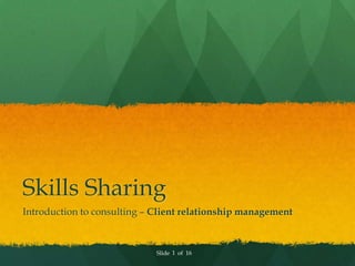 Skills Sharing
Introduction to consulting – Client relationship management



                             Slide 1 of 16
 
