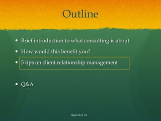 Outline

 Brief introduction to what consulting is about.

 How would this benefit you?

 5 tips on client relationship...
