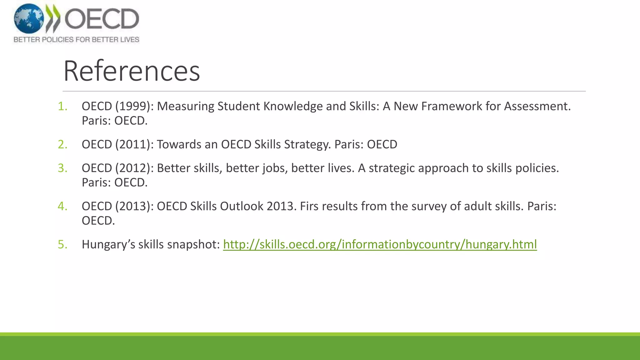 References 
1. OECD (1999): Measuring Student Knowledge and Skills: A New Framework for Assessment. 
Paris: OECD. 
2. OECD (2011): Towards an OECD Skills Strategy. Paris: OECD 
3. OECD (2012): Better skills, better jobs, better lives. A strategic approach to skills policies. 
Paris: OECD. 
4. OECD (2013): OECD Skills Outlook 2013. Firs results from the survey of adult skills. Paris: 
OECD. 
5. Hungary’s skills snapshot: http://skills.oecd.org/informationbycountry/hungary.html 
 