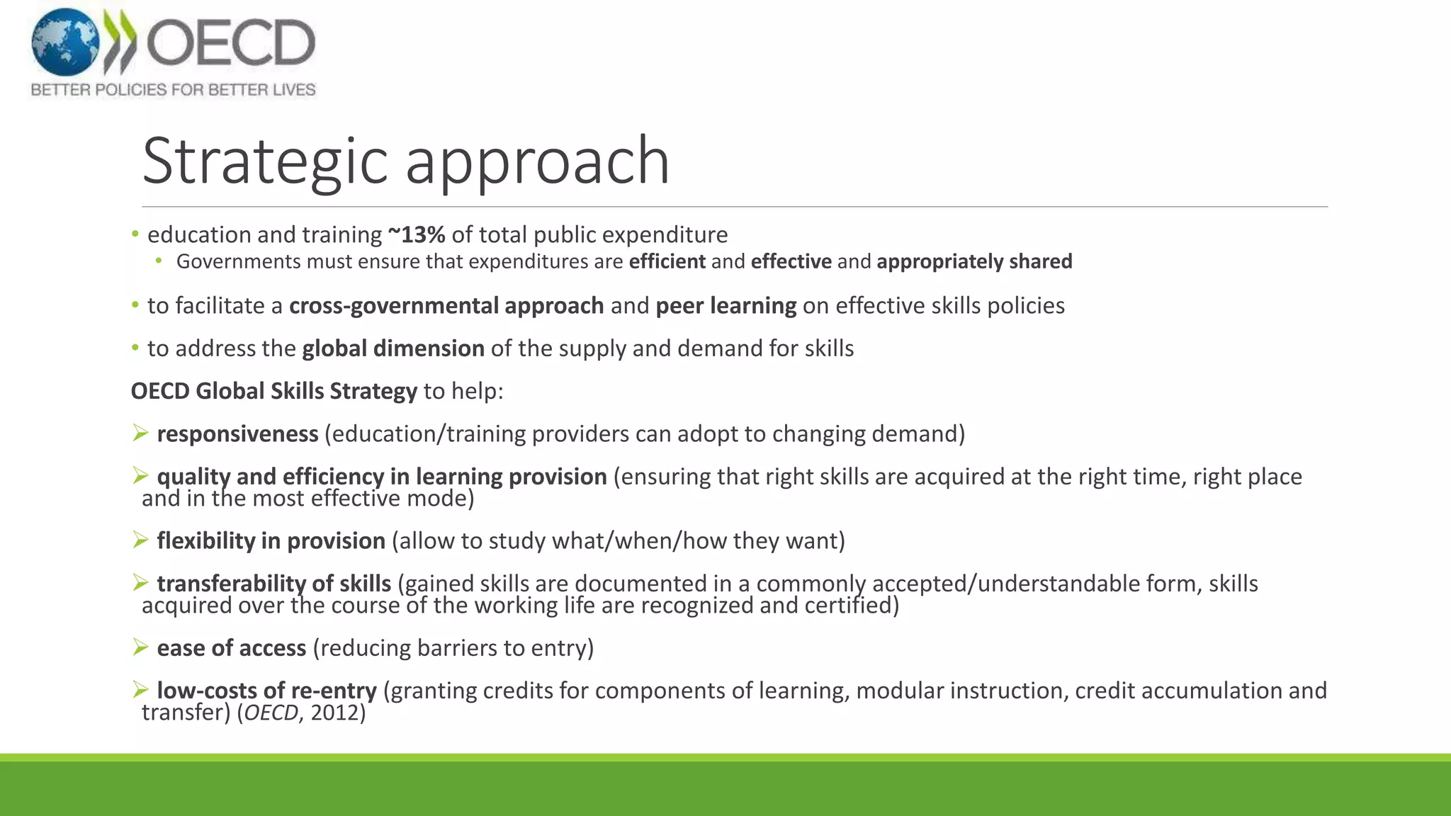 Strategic approach 
• education and training ~13% of total public expenditure 
• Governments must ensure that expenditures are efficient and effective and appropriately shared 
• to facilitate a cross-governmental approach and peer learning on effective skills policies 
• to address the global dimension of the supply and demand for skills 
OECD Global Skills Strategy to help: 
 responsiveness (education/training providers can adopt to changing demand) 
 quality and efficiency in learning provision (ensuring that right skills are acquired at the right time, right place 
and in the most effective mode) 
 flexibility in provision (allow to study what/when/how they want) 
 transferability of skills (gained skills are documented in a commonly accepted/understandable form, skills 
acquired over the course of the working life are recognized and certified) 
 ease of access (reducing barriers to entry) 
 low-costs of re-entry (granting credits for components of learning, modular instruction, credit accumulation and 
transfer) (OECD, 2012) 
 