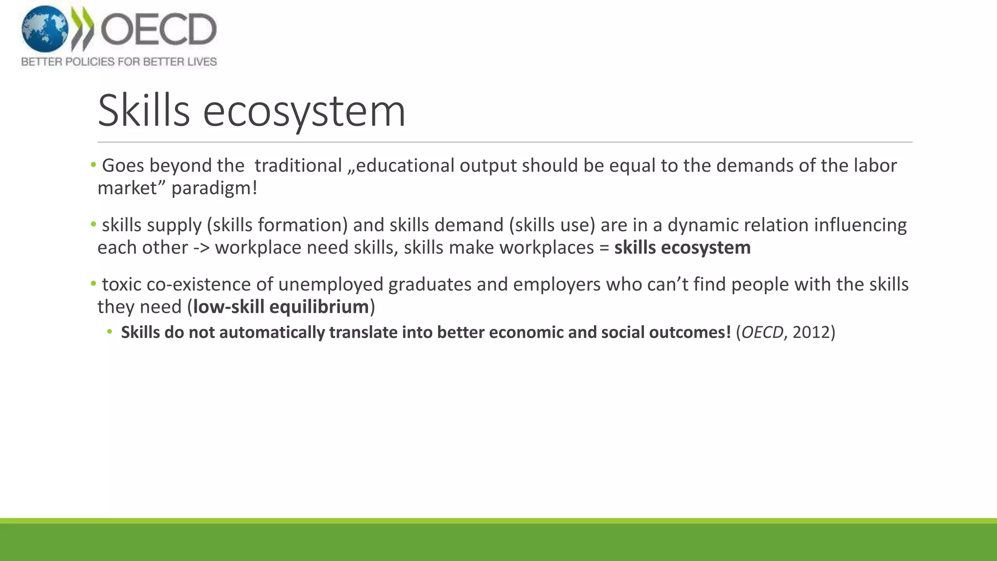 Skills ecosystem 
• Goes beyond the traditional „educational output should be equal to the demands of the labor 
market” paradigm! 
• skills supply (skills formation) and skills demand (skills use) are in a dynamic relation influencing 
each other -> workplace need skills, skills make workplaces = skills ecosystem 
• toxic co-existence of unemployed graduates and employers who can’t find people with the skills 
they need (low-skill equilibrium) 
• Skills do not automatically translate into better economic and social outcomes! (OECD, 2012) 
 