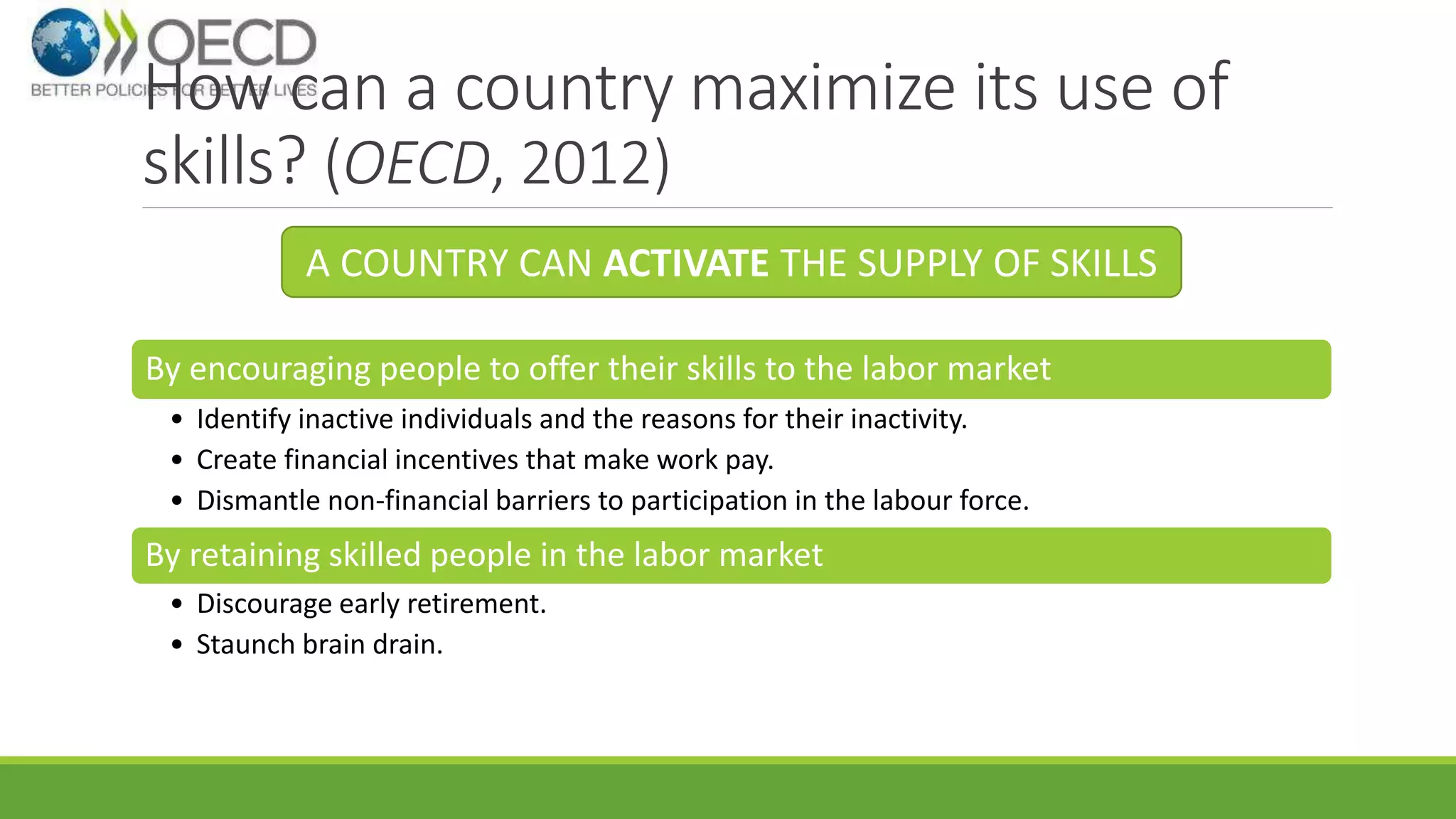 How can a country maximize its use of 
skills? (OECD, 2012) 
A COUNTRY CAN ACTIVATE THE SUPPLY OF SKILLS 
By encouraging people to offer their skills to the labor market 
• Identify inactive individuals and the reasons for their inactivity. 
• Create financial incentives that make work pay. 
• Dismantle non-financial barriers to participation in the labour force. 
By retaining skilled people in the labor market 
• Discourage early retirement. 
• Staunch brain drain. 
 