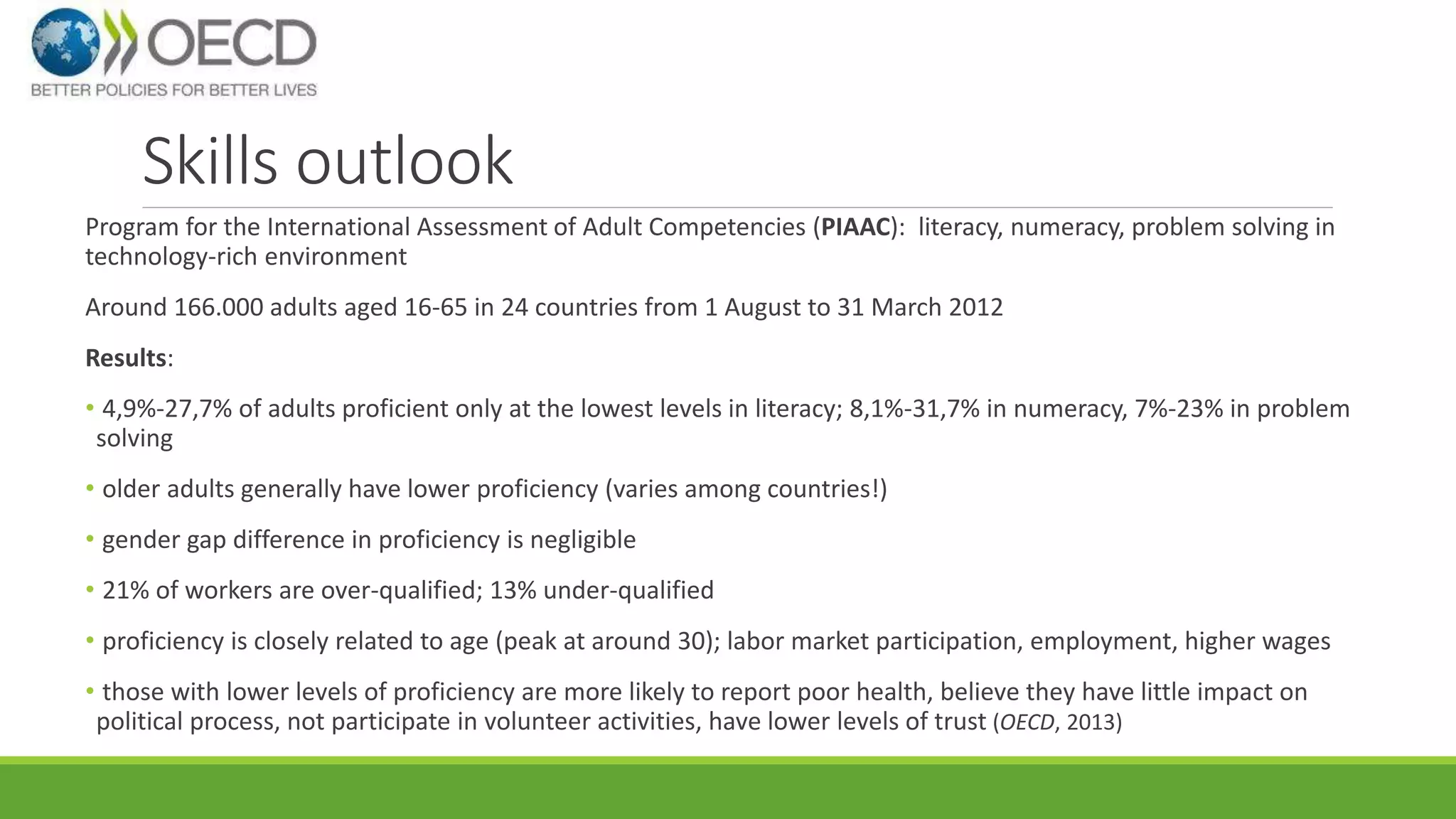 Skills outlook 
Program for the International Assessment of Adult Competencies (PIAAC): literacy, numeracy, problem solving in 
technology-rich environment 
Around 166.000 adults aged 16-65 in 24 countries from 1 August to 31 March 2012 
Results: 
• 4,9%-27,7% of adults proficient only at the lowest levels in literacy; 8,1%-31,7% in numeracy, 7%-23% in problem 
solving 
• older adults generally have lower proficiency (varies among countries!) 
• gender gap difference in proficiency is negligible 
• 21% of workers are over-qualified; 13% under-qualified 
• proficiency is closely related to age (peak at around 30); labor market participation, employment, higher wages 
• those with lower levels of proficiency are more likely to report poor health, believe they have little impact on 
political process, not participate in volunteer activities, have lower levels of trust (OECD, 2013) 
 