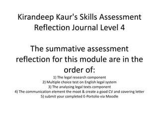 Kirandeep Kaur's Skills Assessment
Reflection Journal Level 4
The summative assessment
reflection for this module are in the
order of:
1) The legal research component
2) Multiple choice test on English legal system
3) The analysing legal texts component
4) The communication element the moot & create a good CV and covering letter
5) submit your completed E-Portolio via Moodle
 