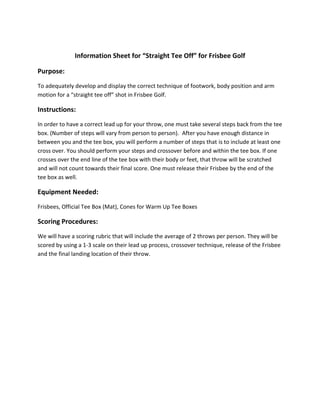 Information Sheet for “Straight Tee Off” for Frisbee Golf

Purpose:
To adequately develop and display the correct technique of footwork, body position and arm
motion for a “straight tee off” shot in Frisbee Golf.

Instructions:
In order to have a correct lead up for your throw, one must take several steps back from the tee
box. (Number of steps will vary from person to person). After you have enough distance in
between you and the tee box, you will perform a number of steps that is to include at least one
cross over. You should perform your steps and crossover before and within the tee box. If one
crosses over the end line of the tee box with their body or feet, that throw will be scratched
and will not count towards their final score. One must release their Frisbee by the end of the
tee box as well.

Equipment Needed:
Frisbees, Official Tee Box (Mat), Cones for Warm Up Tee Boxes

Scoring Procedures:
We will have a scoring rubric that will include the average of 2 throws per person. They will be
scored by using a 1-3 scale on their lead up process, crossover technique, release of the Frisbee
and the final landing location of their throw.
 