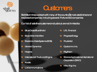Customers Blue Cross Blue Shield Booz Allen Hamilton Electronic Data Systems (EDS) General Dynamics Hospira International Truck and Engine Kodak L3 Communications LPL Financial Progress Energy Prudential Qualcomm, Inc. Raytheon Science Applications International Corporation (SAIC) Mary Kay Inc. SkillStorm has worked with many of the country’s most established and respected companies, including several Fortune 500 companies.  Our list of satisfied customers include but are not limited to: 