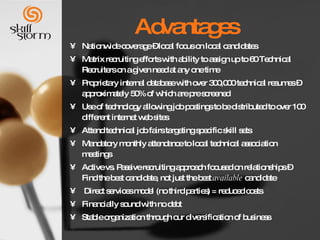 Advantages  Nationwide coverage – local focus on local candidates Matrix recruiting efforts with ability to assign up to 60 Technical Recruiters on a given need at any one time Proprietary internal database with over 300,000 technical resumes – approximately 50% of which are pre screened Use of technology allowing job postings to be distributed to over 100 different internet web sites Attend technical job fairs targeting specific skill sets  Mandatory monthly attendance to local technical association meetings Active vs. Passive recruiting approach focused on relationships – Find the best candidate, not just the best  available  candidate  Direct services model (no third parties) = reduced costs Financially sound with no debt  Stable organization through our diversification of business 