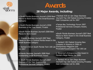 Awards 28 Major Awards, including: South Florida Business Journal’s  2009 Best Places to Work Award in the Small Business Category South Florida Business Journal’s  2009 Business of the Year Award, Finalist South Florida Business Journal’s  2008 Best Places to Work Award Orlando Business Journal’s  2007 Best Places to Work in Central Florida Award in the Small Business Category  Ranked #10 on South Florida Tech 100 List for 2007  Orlando Business Journal’s 2008 Most Outstanding Small Businesses Award South Florida Business Journal’s  2007 Business of the Year Award in the Professional Services Category, Finalist  Ranked #20 on  San Diego Business Journal’s  Top 100 Fastest-Growing Privately-Held Companies List for 2007 Tampa Bay Technology Forum   2007 Professional Services Company Award, Finalist  South Florida Business Journal’s  2007 Best Places to Work Award in the Small Business Category, Finalist Ranked 13th Fastest Growing New Company in America in 2006 on  Entrepreneur  Magazine and PricewaterhouseCoopers’ Hot 100 List Governor’s Entrepreneurship Award in Florida’s Mega Market for 2006 Ranked #6 on  San Diego Business Journal’s  Top 100 Fastest-Growing Privately-Held Companies List for 2006 