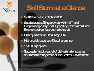 SkillStorm at a Glance SkillStorm - Founded in 2002.  Specialized staffing provider within IT and Engineering disciplines supporting Commercial and Enterprise organizations nationwide Headquartered in San Diego, CA Nationwide coverage – local presence  1,200 Employees Successful track record of delivering innovative solutions to many areas of the Federal Government 