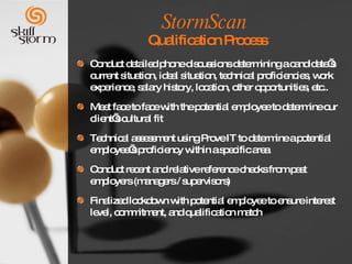 StormScan   Qualification Process Conduct detailed phone discussions determining a candidate’s current situation, ideal situation, technical proficiencies, work experience, salary history, location, other opportunities, etc.. Meet face to face with the potential employee to determine our client’s cultural fit Technical assessment using Prove IT to determine a potential employee’s proficiency within a specific area Conduct recent and relative reference checks from past employers (managers / supervisors)  Finalized lockdown with potential employee to ensure interest level, commitment, and qualification match 