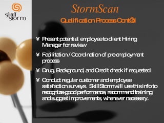 StormScan     Qualification Process Cont’d Present potential employee to client Hiring Manager for review Facilitation / Coordination of pre employment process Drug, Background, and Credit check if requested Conduct regular customer and employee satisfaction surveys.  SkillStorm will use this info to recognize good performance, recommend training and suggest improvements, whenever necessary.  