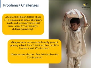 About 22.8 Million Children of age
5-16 remain out of school at primary,
middle and secondary levels that
make about 44% of country’s
children (unicef.org) .
Problems/ Challenges
•Dropout rates are lowest in the early years of
primary school, from 2.5% from class 1 to 16%
for class 4 and 43% in class 5.
•Dropout rates also rise from 16% in class 6 to
27% in class 8.
 
