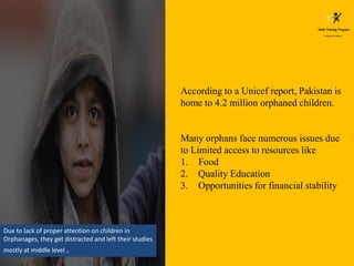 According to a Unicef report, Pakistan is
home to 4.2 million orphaned children.
Many orphans face numerous issues due
to Limited access to resources like
1. Food
2. Quality Education
3. Opportunities for financial stability
Due to lack of proper attention on children in
Orphanages, they get distracted and left their studies
mostly at middle level .
 
