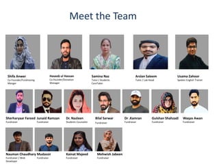 Meet the Team
Shifa Anwer
Co-Founder/Fundraising
Manger
Haseeb ul Hassan
Co-founder/Donation
Manager
Samina Naz
Tutor / Students
CareTaker
Arslan Saleem
Tutor / Lab Head
Usama Zahoor
Spoken English Trainer
Sherharyaar Fareed
Fundraiser
Junaid Ramzan
Fundraiser
Dr. Nazleen
Students Counselor
Bilal Sarwar
Fundraiser
Dr .Kamran
Fundraiser
Gulshan Shahzadi
Fundraiser
Nauman Chaudhary
Fundraiser / Web
Developer
Mudassir
Fundraiser
Kainat Majeed
Fundraiser
Mehwish Jabeen
Fundraiser
Waqas Awan
Fundraiser
 