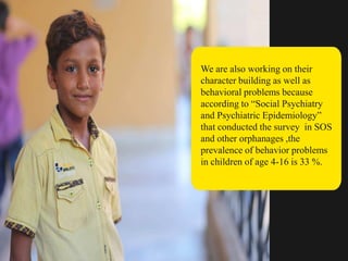 We are also working on their
character building as well as
behavioral problems because
according to “Social Psychiatry
and Psychiatric Epidemiology”
that conducted the survey in SOS
and other orphanages ,the
prevalence of behavior problems
in children of age 4-16 is 33 %.
 