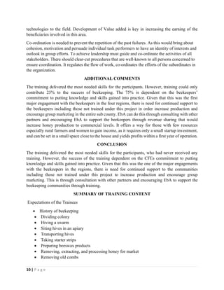 10 | P a g e
technologies to the field. Development of Value added is key in increasing the earning of the
beneficiaries involved in this area.
Co-ordination is needed to prevent the repetition of the past failures. As this would bring about
cohesion, motivation and persuade individual task performers to have an identity of interests and
outlook in group efforts. To achieve leadership must guide and co-ordinate the activities of all
stakeholders. There should clear-cut procedures that are well-known to all persons concerned to
ensure coordination. It regulates the flow of work, co-ordinates the efforts of the subordinates in
the organization.
ADDITIONAL COMMENTS
The training delivered the most needed skills for the participants. However, training could only
contribute 25% to the success of beekeeping. The 75% is dependent on the beekeepers’
commitment to putting knowledge and skills gained into practice. Given that this was the first
major engagement with the beekeepers in the four regions, there is need for continued support to
the beekeepers including those not trained under this project in order increase production and
encourage group marketing in the entire sub county. EbA can do this through consulting with other
partners and encouraging EbA to support the beekeepers through revenue sharing that would
increase honey production to commercial levels. It offers a way for those with few resources
especially rural farmers and women to gain income, as it requires only a small startup investment,
and can be set in a small space close to the house and yields profits within a first year of operation.
CONCLUSION
The training delivered the most needed skills for the participants, who had never received any
training. However, the success of the training dependent on the CFEs commitment to putting
knowledge and skills gained into practice. Given that this was the one of the major engagements
with the beekeepers in the regions, there is need for continued support to the communities
including those not trained under this project to increase production and encourage group
marketing. This is through consultation with other partners and encouraging EbA to support the
beekeeping communities through training.
SUMMARY OF TRAINING CONTENT
Expectations of the Trainees
• History of beekeeping
• Dividing colony
• Hiving a swarm
• Siting hives in an apiary
• Transporting hives
• Taking starter strips
• Preparing beeswax products
• Removing, extracting, and processing honey for market
• Removing old combs
 