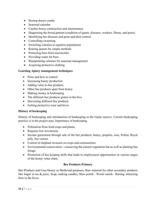 11 | P a g e
• Storing drawn combs
• Seasonal calendar
• Catcher boxes construction and maintenance
• Diagnosing the brood pattern (condition of queen, diseases, workers, Drone, and pests)
• Identifying bee diseases and pests and their control
• Controlling swarming
• Switching colonies to equalize populations
• Rearing queens by simple methods
• Protecting bees from insecticides
• Providing water for bees
• Manipulating colonies for seasonal management
• Acquiring protective clothing
Learning Apiary management techniques
• Pests and how to control
• Increasing honey production
• Adding value to bee products
• Other bee products apart from honey
• Making money in beekeeping
• The different bee products gotten in the hive
• Harvesting different bee products
• Getting protective wear and hives
History of beekeeping
History of beekeeping and introduction of beekeeping in the Game reserve. Current beekeeping
practice is in the project area. Importance of beekeeping
• Pollination from food crops and plants.
• Requires low investment.
• Income generation through sale of the bee products; honey, propolis, wax, Pollen, Royal
jelly, bee venom.
• Control of elephant invasion on crops and communities.
• Environmental conservation - conserving the natural vegetation but as well as planting bee
forage.
• Promotion of bee keeping skills that leads to employment opportunities in various stages
of the honey value chain.
Bee Products Primary
Bee Products and Uses Honey as Medicinal purposes, Raw material for other secondary products
like Sugar in tea & juice, Soap, making candles, Shoe polish - Wood vanish - Baiting /attracting
bees in the hives.
 