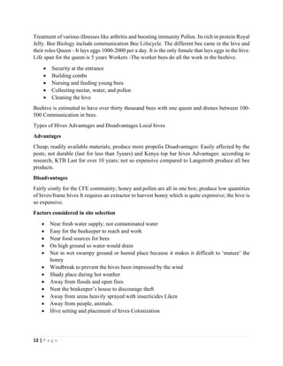 12 | P a g e
Treatment of various illnesses like arthritis and boosting immunity Pollen. Its rich in protein Royal
Jelly. Bee Biology include communication Bee Lifecycle. The different bee caste in the hive and
their roles Queen - It lays eggs 1000-2000 per a day. It is the only female that lays eggs in the hive.
Life span for the queen is 5 years Workers -The worker bees do all the work in the beehive.
• Security at the entrance
• Building combs
• Nursing and feeding young bees
• Collecting nectar, water, and pollen
• Cleaning the hive
Beehive is estimated to have over thirty thousand bees with one queen and drones between 100-
500 Communication in bees.
Types of Hives Advantages and Disadvantages Local hives
Advantages
Cheap; readily available materials; produce more propolis Disadvantages: Easily affected by the
pests; not durable (last for less than 5years) and Kenya top bar hives Advantages: according to
research, KTB Last for over 10 years; not so expensive compared to Langstroth produce all bee
products.
Disadvantages
Fairly costly for the CFE community; honey and pollen are all in one box; produce low quantities
of hives/frame hives It requires an extractor to harvest honey which is quite expensive; the hive is
so expensive.
Factors considered in site selection
• Near fresh water supply; not contaminated water
• Easy for the beekeeper to reach and work
• Near food sources for bees
• On high ground so water would drain
• Not in wet swampy ground or humid place because it makes it difficult to ‘mature’ the
honey
• Windbreak to prevent the hives been impressed by the wind
• Shady place during hot weather
• Away from floods and open fires
• Near the beekeeper’s house to discourage theft
• Away from areas heavily sprayed with insecticides Liken
• Away from people, animals.
• Hive setting and placement of hives Colonization
 