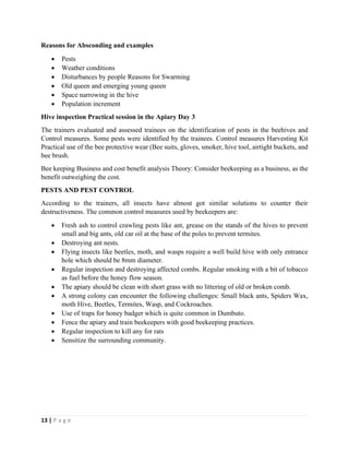 13 | P a g e
Reasons for Absconding and examples
• Pests
• Weather conditions
• Disturbances by people Reasons for Swarming
• Old queen and emerging young queen
• Space narrowing in the hive
• Population increment
Hive inspection Practical session in the Apiary Day 3
The trainers evaluated and assessed trainees on the identification of pests in the beehives and
Control measures. Some pests were identified by the trainees. Control measures Harvesting Kit
Practical use of the bee protective wear (Bee suits, gloves, smoker, hive tool, airtight buckets, and
bee brush.
Bee keeping Business and cost benefit analysis Theory: Consider beekeeping as a business, as the
benefit outweighing the cost.
PESTS AND PEST CONTROL
According to the trainers, all insects have almost got similar solutions to counter their
destructiveness. The common control measures used by beekeepers are:
• Fresh ash to control crawling pests like ant, grease on the stands of the hives to prevent
small and big ants, old car oil at the base of the poles to prevent termites.
• Destroying ant nests.
• Flying insects like beetles, moth, and wasps require a well build hive with only entrance
hole which should be 8mm diameter.
• Regular inspection and destroying affected combs. Regular smoking with a bit of tobacco
as fuel before the honey flow season.
• The apiary should be clean with short grass with no littering of old or broken comb.
• A strong colony can encounter the following challenges: Small black ants, Spiders Wax,
moth Hive, Beetles, Termites, Wasp, and Cockroaches.
• Use of traps for honey badger which is quite common in Dumbuto.
• Fence the apiary and train beekeepers with good beekeeping practices.
• Regular inspection to kill any for rats
• Sensitize the surrounding community.
 