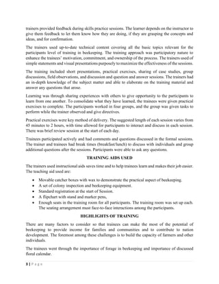 3 | P a g e
trainers provided feedback during skills practice sessions. The learner depends on the instructor to
give them feedback to let them know how they are doing, if they are grasping the concepts and
ideas, and for confirmation.
The trainers used up-to-date technical content covering all the basic topics relevant for the
participants level of training in beekeeping. The training approach was participatory nature to
enhance the trainees’ motivation, commitment, and ownership of the process. The trainers used of
simple statements and visual presentations purposely to maximize the effectiveness of the sessions.
The training included short presentations, practical exercises, sharing of case studies, group
discussions, field observations, and discussion and question and answer sessions. The trainers had
an in-depth knowledge of the subject matter and able to elaborate on the training material and
answer any questions that arose.
Learning was through sharing experiences with others to give opportunity to the participants to
learn from one another. To consolidate what they have learned, the trainees were given practical
exercises to complete. The participants worked in four groups, and the group was given tasks to
perform while the trainer observed and give directives.
Practical exercises were key method of delivery. The suggested length of each session varies from
45 minutes to 2 hours, with time allowed for participants to interact and discuss in each session.
There was brief review session at the start of each day.
Trainees participated actively and had comments and questions discussed in the formal sessions.
The trainer and trainees had break times (breakfast/lunch) to discuss with individuals and group
additional questions after the sessions. Participants were able to ask any questions.
TRAINING AIDS USED
The trainers used instructional aids saves time and to help trainees learn and makes their job easier.
The teaching aid used are:
• Movable catcher boxes with wax to demonstrate the practical aspect of beekeeping.
• A set of colony inspection and beekeeping equipment.
• Standard registration at the start of Session.
• A flipchart with stand and marker pens,
• Enough seats in the training room for all participants. The training room was set up each.
The seating arrangement must face-to-face interactions among the participants.
HIGHLIGHTS OF TRAINING
There are many factors to consider so that trainees can make the most of the potential of
beekeeping to provide income for families and communities and to contribute to nation
development. The foremost among these challenges is to build the capacity of farmers and other
individuals.
The trainees went through the importance of forage in beekeeping and importance of discussed
floral calendar.
 