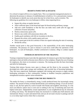 5 | P a g e
BEEHIVE INSPECTION & HYGIENE
It is critical to inspect all hives on a regular basis. This is an important management practice to
determine the presence or absence of established pests in beehives. It is a precautionary measure
for beekeepers to identify any exotic pests that may be in their hives, such as termites. The
following are guidelines for every beekeeper to follow when inspecting hives:
• Inspect the colony at regular intervals.
• Allow sufficient space in the brood and super for brood rearing and honey storage.
• Add new comb foundation so that the bees can make more comb cells for eggs and
collection of nectar and pollen.
• Destroy unnecessary queen cells.
• Remove any combs with unnecessary drone cells.
• Enable good ventilation with full air circulation in the hive.
• Requeen the colony with a quality queen each year.
• Place a queen gate at the hive entrance if there are signals indicating the start of swarming.
• Divide the colony.
Another crucial point is that good biosecurity is the responsibility of the entire beekeeping
community. The presence of a pest or disease in your hives could affect the operations of the
beekeepers. As such all beekeepers, whether commercial or amateur, oblige to conduct regular
inspections.
IMMEDIATE BENEFITS OF THE TRAINING
Training is important because it provides the opportunity for trainees to grow their knowledge base
and improve their job skills to become more effective in the workplace. Despite the cost of training
for employees, the return on investment is immense. The training provides the basic knowledge
and skills for beekeeping.
Training help trainees become more open to change and the threat to the ecosystem. They
developed new skills, gain courage and confidence, and override fear of becoming beekeepers.
They feel more empowered. Beekeepers equipped with training and resources to apply modern
beekeeping techniques to their communities, leading to healthier honeybee populations and
strengthened resistance against varroa infestations.
MARKET FOR THE BEE PRODUCTS
The market for honey is extraordinarily strong. Locally produced honey has increasingly strong
markets. The amount of honey on hand should dictate your marketing strategy. If you do not have
many to sell, the best option by word of mouth with friends and neighbors advertising. It is the
most cost-effective option since it costs next to nothing in the way of marketing and exacts the
highest retail price. Independently owned supermarkets in your neighborhood may be interested
in selling your honey. The demand for honey has increased at a notable pace both domestic and
international. Honey is a pure and natural food, and you do not need a license to package and sell
it, so no sticky legal worries where that is concerned.
 