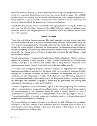 6 | P a g e
One of the best ways that they can market the honey business is by developing their own brand. A
terrific way to promote honey business is to place an ad in the local newspaper. This will help
provide competition for those that are already selling honey and entice individuals to visit your
honey operations. This is a wonderful way to assess whether people will buy the samples and will
give you valuable feedback that you can use to improve your business.
Virtual Marketing presence should be created for beekeeping enterprises. Using the Internet can
drive honeybee sales. In today’s interconnected world of the Internet and social media can reach
customers, promote your honeybee products, and make sales, all with the clicks of a buttons/mouse
and a little ingenuity.
OBSERVATIONS
There is lack of defined business structure. The poorly designed enterprise structure can bring
about confusion within roles, a lack of co-ordination among functions, failure to share ideas, and
slow decision-making, complexity, stress, and conflict. In other words, there are no benchmarks
in place for certain activities or functions for the enterprises. The business structure they choose
influence everything from day-to-day operations to taxes and how much of their personal assets
are at risk. They should choose a business structure that gives them the right balance of legal
protections and benefits.
There is no organogram or organizational chart to denote the flow of authority. There is a common
believe that organizing a social enterprise is more a question of generating social impact than
income, which puts it at odds with the standard idea of doing business. Therefore, social
entrepreneurship needs a business strategy that goes further than making a profit.
The catcher boxes were poorly designed, constructed and could not fit properly and could cause
bees to go rogue and cross comb between the frames, which can be a real mess to correct. Ill-fitting
clothing and accessories can create an unsafe environment for beekeepers such as lack of
ventilation, or a tight-fitting jacket or overalls, which may lead to stings. The training team, drivers
and participants mobilized to build catcher boxes. The beekeeping is not an organized industry,
and beekeepers are susceptible to opened to exploitation by go-between. The industry need
organization, strengthening to viable and profitability.
There was complete lack of coordination in all aspects of the training, beginning with equipment
delivery, accommodations, transportations, and poor sanitary conditions in the training locations
and mismanagement of the community money allocation in certain instances. A lack of
coordination has caused an increased in suffering and affected productivity, complicate processes.
To coordinate the efforts of an entire process, the organization requires a systematic integration of
the processes that can create accountability.
The issues affecting beekeeping sub-sector in the Gambia are lack of beekeeping knowledge,
shortage of skills labor, shortage of bee equipment, pests and predators, pesticide threat, poor
infrastructure development, shortage of bee forage and quality of bee products are the major
economic impediments for beekeepers.
 