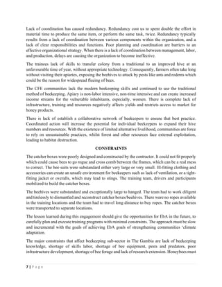 7 | P a g e
Lack of coordination has caused redundancy. Redundancy cost us to spent double the effort in
material time to produce the same item, or perform the same task, twice. Redundancy typically
results from a lack of coordination between various components within the organization, and a
lack of clear responsibilities and functions. Poor planning and coordination are barriers to an
effective organizational strategy. When there is a lack of coordination between management, labor,
and production, delays are causing the organization to become ineffective.
The trainees lack of skills to transfer colony from a traditional to an improved hive at an
unfavourable time of year, without appropriate technology. Consequently, farmers often take long
without visiting their apiaries, exposing the beehives to attack by pests like ants and rodents which
could be the reason for widespread fleeing of bees.
The CFE communities lack the modern beekeeping skills and continued to use the traditional
method of beekeeping. Apiary is non-labor intensive, non-time intensive and can create increased
income streams for the vulnerable inhabitants, especially, women. There is complete lack of
infrastructure, training and resources negatively affects yields and restricts access to market for
honey products.
There is lack of establish a collaborative network of beekeepers to ensure that best practice.
Coordinated action will increase the potential for individual beekeepers to expand their hive
numbers and resources. With the existence of limited alternative livelihood, communities are force
to rely on unsustainable practices, whilst forest and other resources face external exploitation,
leading to habitat destruction.
CONSTRAINTS
The catcher boxes were poorly designed and constructed by the contractor. It could not fit properly
which could cause bees to go rogue and cross comb between the frames, which can be a real mess
to correct. The bee suits were substandard either very large or very small. Ill-fitting clothing and
accessories can create an unsafe environment for beekeepers such as lack of ventilation, or a tight-
fitting jacket or overalls, which may lead to stings. The training team, drivers and participants
mobilized to build the catcher boxes.
The beehives were substandard and exceptionally large to hanged. The team had to work diligent
and tirelessly to dismantled and reconstruct catcher boxes/beehives. There were no ropes available
in the training locations and the team had to travel long distance to buy ropes. The catcher boxes
were transported to separate locations.
The lesson learned during this engagement should give the opportunities for EbA in the future, to
carefully plan and execute training programs with minimal constraints. The approach must be slow
and incremental with the goals of achieving EbA goals of strengthening communities ‘climate
adaptation.
The major constraints that affect beekeeping sub-sector in The Gambia are lack of beekeeping
knowledge, shortage of skills labor, shortage of bee equipment, pests and predators, poor
infrastructure development, shortage of bee forage and lack of research extension. Honeybees must
 
