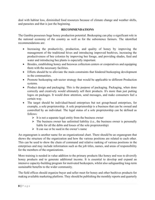 8 | P a g e
deal with habitat loss, diminished food resources because of climate change and weather shifts,
and parasites and that is just the beginning.
RECOMMENDATIONS
The Gambia possesses huge honey production potential. Beekeeping can play a significant role in
the national economy of the country as well as for the subsistence farmers. The identified
recommendations are:
• Increasing the productivity, production, and quality of honey by improving the
management of the traditional hives and introducing improved beehives, increasing the
productiveness of bee colonies by improving bee forage, and providing shades, feed and
water and introducing bee plants is especially important.
• Besides, establishing honey and beeswax collection centers or cooperatives and equipping
them with the necessary facilities.
• Efforts should be to alleviate the main constraints that hindered beekeeping development
in the communities.
• Promote beekeeping sub-sector strategy that would be applicable to different Production
systems.
• Product design and packaging. This is the purpose of packaging. Packaging, when done
correctly and creatively would ultimately sell their products. It's more than just putting
logos on packages. It would draw attention, send messages, and make consumers feel a
certain way.
• The target should be individual-based enterprises but not group-based enterprises, for
example, a sole proprietorship. A sole proprietorship is a business that can be owned and
controlled by an individual. The legal status of a sole proprietorship can be defined as
follows:
➢ It is not a separate legal entity from the business owner
➢ The business owner has unlimited liability (i.e., the business owner is personally
liable for all the debts and losses of the sole proprietorship)
➢ It can sue or be sued in the owner’s name
An organogram is another name for an organizational chart. There should be an organogram that
shows the structure of the organization and how the various positions are related to each other.
This can be used to show the chain of command and relative ranking of various positions in the
enterprises and may include information such as the job titles, names, and areas of responsibility
for the members of the organizations.
More training is needed in value addition to the primary products like honey and wax to diversify
honey products and to generate additional income. It is essential to develop and expand an
intensive capacity-building program for motivated beekeepers, whilst also safeguarding long-term
sustainable benefits to the wider community.
The field offices should organize buyer and seller meet for honey and other beehives products for
making available marketing platform. They should be publishing the monthly reports and quarterly
 