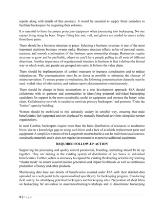 9 | P a g e
reports along with details of Bee products. It would be essential to supply floral colanders to
facilitate beekeepers for migrating their colonies.
It is essential to have the proper protective equipment when journeying into beekeeping. No one
enjoys being stung by bees. Proper fitting bee suit, veil, and gloves are needed to ensure safety
from those pains.
There should be a business structure in place. Selecting a business structure is one of the most
important decisions business owners make. Business structure affects safety of personal assets,
taxation, and smooth continuation of the business upon ownership change. Businesses require
structure to grow and be profitable, otherwise you'd have people pulling in all sorts of different
directions. Another importance of organizational structure in business is that it defines the formal
way in which work, and people are grouped into units. It follows the value chain.
There should be implementation of control measures to increase coordination and to reduce
redundancies. The communication must be as direct as possible to minimize the chances of
misinterpretation. To ensure proper co-ordination, the following communication channels must be
used: verbal relay of information, and written reports documentation simultaneously.
There should be change in basic assumptions to a new development approach. EbA should
collaborate with its partners and communities in identifying potential individual beekeeping
candidates for support in the most sustainable, useful to equipment and increase the honey value
chain. Collaborative network in needed to motivate primary beekeepers’ and promote ‘Train the
Trainer’ capacity-building.
Women should be mobilized in this culturally society in sensible way, ensuring that male
beneficiaries feel supported and not displaced by mutually beneficial activities alongside partner
organizations.
In rural Gambia, beekeepers require more than the basic distribution of resources to modernize
hives; due to a knowledge gap on using such hives and a lack of available replacement parts and
equipment. A simplified version of the Langstroth modern beehive can be built from local sources,
sustainable materials and it does not require investment in expensive additional equipment.
REQUIRED FOLLOW-UP ACTION
Supporting the processing and quality control parameters, branding, marketing should be tie up
together. They are lacking in the existing system of distribution of bee boxes to individual
beneficiaries. Further, action is necessary to expand the existing Beekeeping activities by forming
“cluster mode” to ensure assured income generation and impact livelihoods as well as continuous
production of honey and other products.
Maintaining data base and details of beneficiaries assisted under EbA with their detailed data
uploaded on a web portal to be operationalized specifically for beekeeping program. Conducting
field survey for identifying potential beekeepers and beekeeping sites. Preparation of short films
on beekeeping for utilization in awareness/training/workshops and to disseminate beekeeping
 