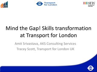 Mind the Gap! Skills transformation
     at Transport for London
   Amit Srivastava, AKS Consulting Services
    Tracey Scott, Transport for London UK
 