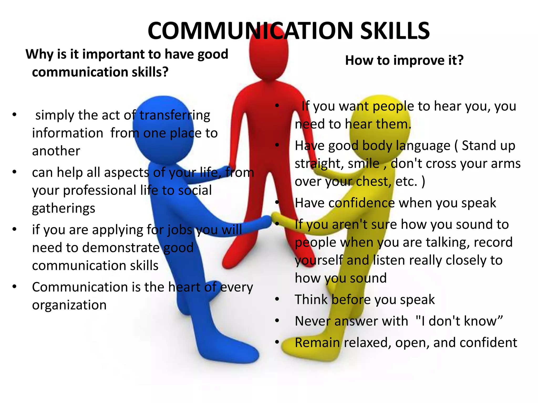 Why is it important to have good
communication skills?
• simply the act of transferring
information from one place to
another
• can help all aspects of your life, from
your professional life to social
gatherings
• if you are applying for jobs you will
need to demonstrate good
communication skills
• Communication is the heart of every
organization
How to improve it?
• If you want people to hear you, you
need to hear them.
• Have good body language ( Stand up
straight, smile , don't cross your arms
over your chest, etc. )
• Have confidence when you speak
• If you aren't sure how you sound to
people when you are talking, record
yourself and listen really closely to
how you sound
• Think before you speak
• Never answer with "I don't know”
• Remain relaxed, open, and confident
COMMUNICATION SKILLS
 