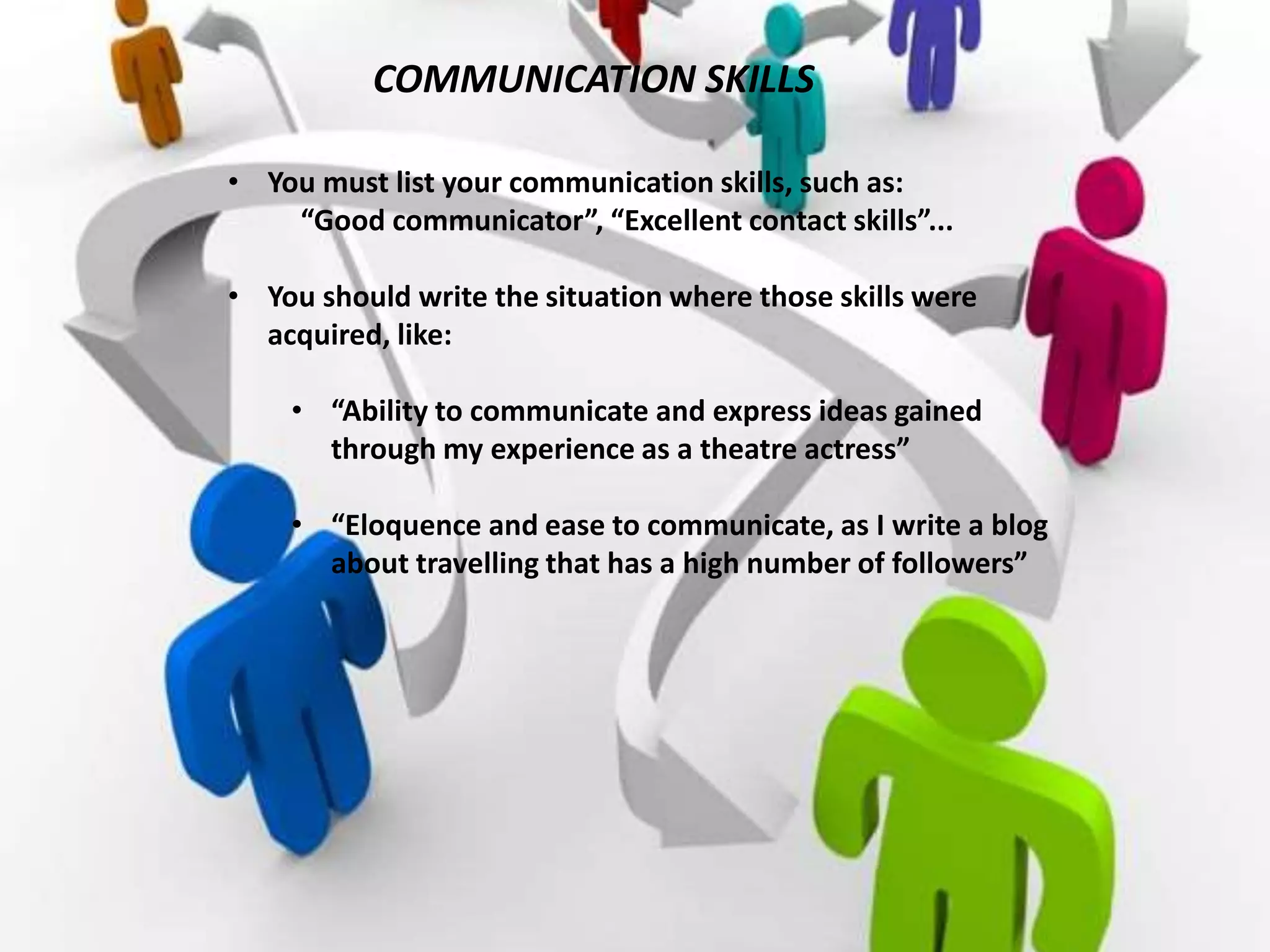 COMMUNICATION SKILLS
• You must list your communication skills, such as:
“Good communicator”, “Excellent contact skills”...
• You should write the situation where those skills were
acquired, like:
• “Ability to communicate and express ideas gained
through my experience as a theatre actress”
• “Eloquence and ease to communicate, as I write a blog
about travelling that has a high number of followers”
 