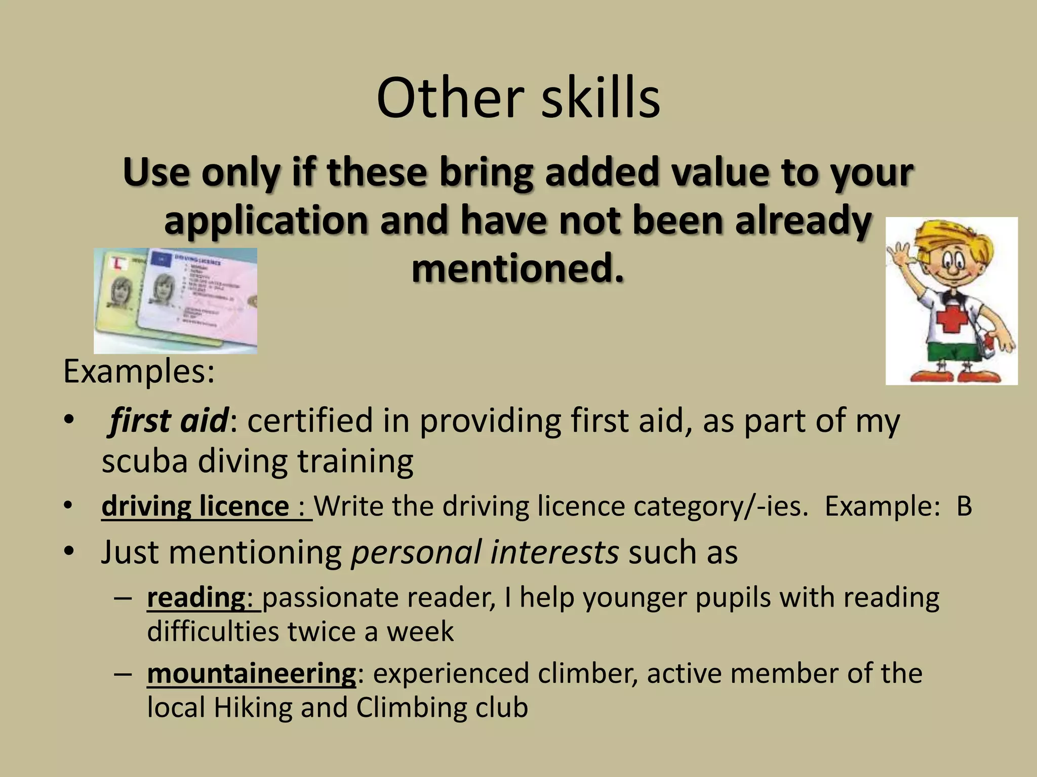 Other skills
Use only if these bring added value to your
application and have not been already
mentioned.
Examples:
• first aid: certified in providing first aid, as part of my
scuba diving training
• driving licence : Write the driving licence category/-ies. Example: B
• Just mentioning personal interests such as
– reading: passionate reader, I help younger pupils with reading
difficulties twice a week
– mountaineering: experienced climber, active member of the
local Hiking and Climbing club
 